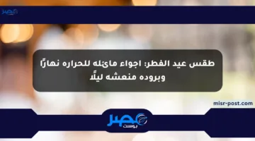 طقس عيد الفطر: أجواء مائلة للحرارة نهارًا وبرودة منعشة ليلًا